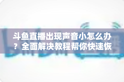 斗鱼直播出现声音小怎么办？全面解决教程帮你快速恢复音量