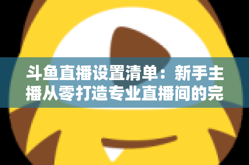 斗鱼直播设置清单:新手主播从零打造专业直播间的完整指南 斗鱼直播设置清单:新手主播从零打造专业直播间的完整指南