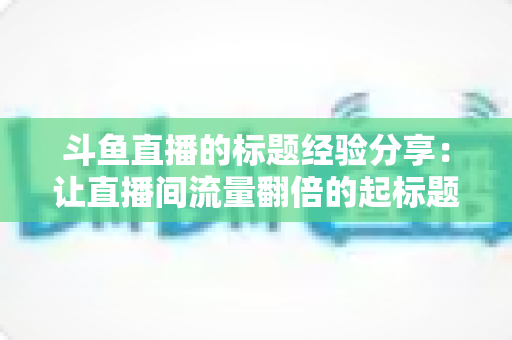 斗鱼直播的标题经验分享：让直播间流量翻倍的起标题实战指南