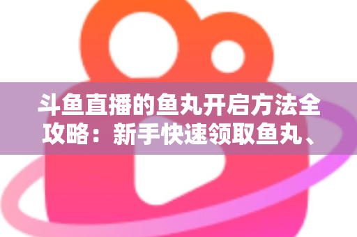 斗鱼直播的鱼丸开启方法全攻略：新手快速领取鱼丸、解锁免费福利的完整教程与实用技巧