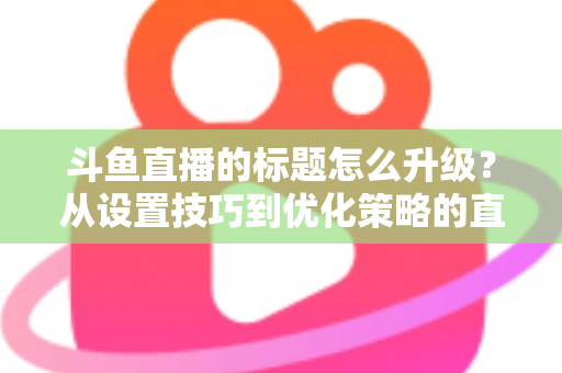 斗鱼直播的标题怎么升级?从设置技巧到优化策略的直播间人气提升全攻略 斗鱼直播的标题怎么升级?从设置技巧到优化策略的直播间人气提升全攻略