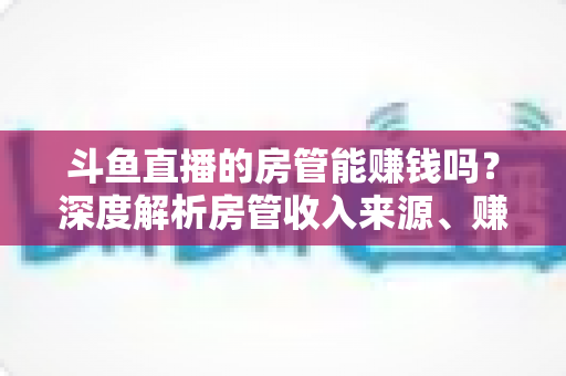 斗鱼直播的房管能赚钱吗?深度解析房管收入来源、赚钱途径与发展前景 斗鱼直播的房管能赚钱吗?深度解析房管收入来源、赚钱途径与发展前景