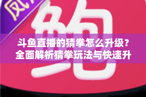 斗鱼直播的猜拳怎么升级？全面解析猜拳玩法与快速升级实用攻略