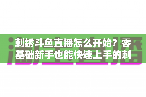 刺绣斗鱼直播怎么开始?零基础新手也能快速上手的刺绣直播实战指南 刺绣斗鱼直播怎么开始?零基础新手也能快速上手的刺绣直播实战指南