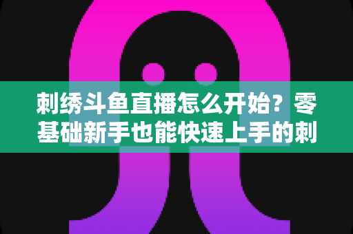 刺绣斗鱼直播怎么开始?零基础新手也能快速上手的刺绣直播实战指南 刺绣斗鱼直播怎么开始?零基础新手也能快速上手的刺绣直播实战指南