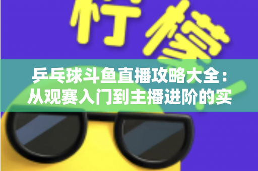 乒乓球斗鱼直播攻略大全：从观赛入门到主播进阶的实用指南