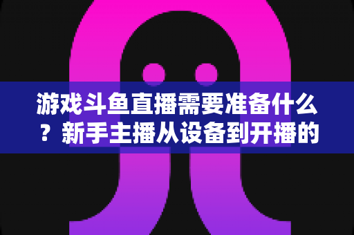 游戏斗鱼直播需要准备什么？新手主播从设备到开播的一站式入门指南