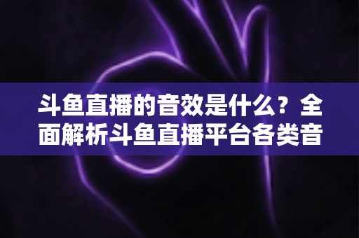 斗鱼直播的音效是什么？全面解析斗鱼直播平台各类音效功能与设置方法