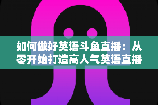 如何做好英语斗鱼直播：从零开始打造高人气英语直播间的实战指南
