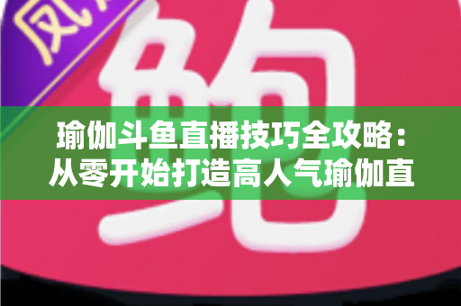 瑜伽斗鱼直播技巧全攻略：从零开始打造高人气瑜伽直播间的实战指南