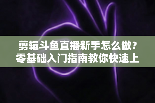 剪辑斗鱼直播新手怎么做？零基础入门指南教你快速上手直播剪辑