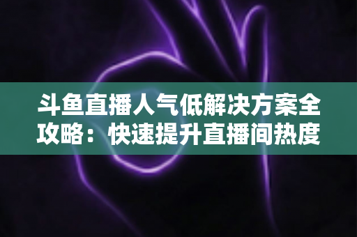 斗鱼直播人气低解决方案全攻略：快速提升直播间热度与流量的实战指南