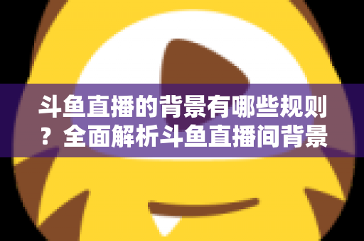 斗鱼直播的背景有哪些规则？全面解析斗鱼直播间背景设置规范与避坑指南