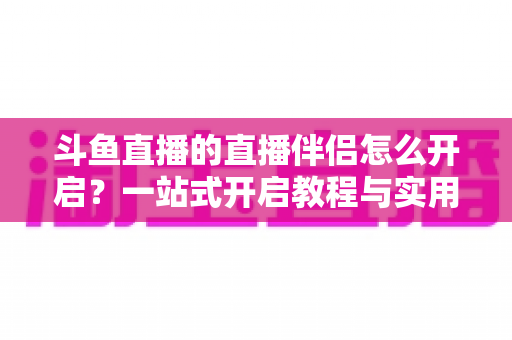 斗鱼直播的直播伴侣怎么开启？一站式开启教程与实用技巧完全指南