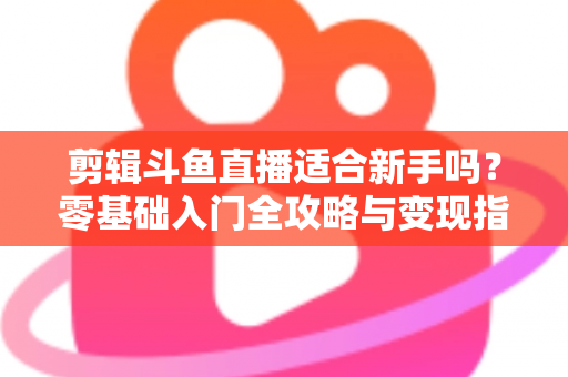 剪辑斗鱼直播适合新手吗？零基础入门全攻略与变现指南