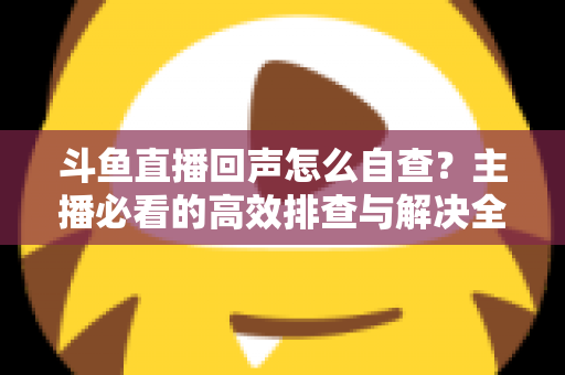 斗鱼直播回声怎么自查？主播必看的高效排查与解决全攻略
