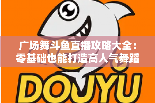 广场舞斗鱼直播攻略大全:零基础也能打造高人气舞蹈直播间的实战秘籍 广场舞斗鱼直播攻略大全:零基础也能打造高人气舞蹈直播间的实战秘籍