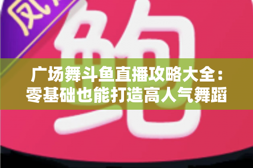 广场舞斗鱼直播攻略大全：零基础也能打造高人气舞蹈直播间的实战秘籍