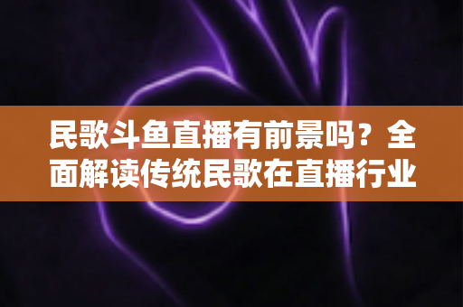 民歌斗鱼直播有前景吗？全面解读传统民歌在直播行业的机遇、挑战与未来发展策略