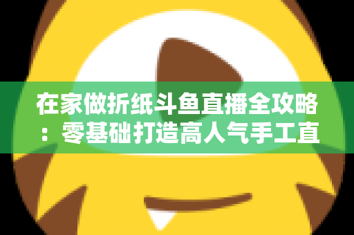 在家做折纸斗鱼直播全攻略：零基础打造高人气手工直播间的完整指南