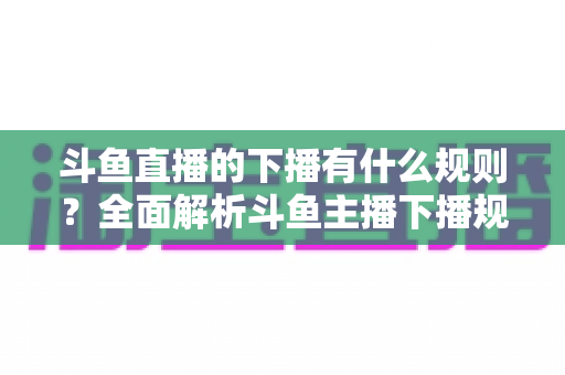 斗鱼直播的下播有什么规则？全面解析斗鱼主播下播规范、注意事项与实用指南