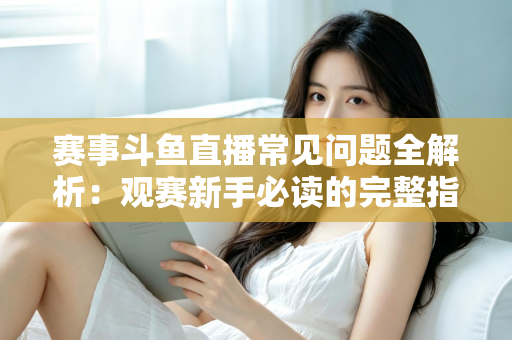 赛事斗鱼直播常见问题全解析：观赛新手必读的完整指南与实用技巧
