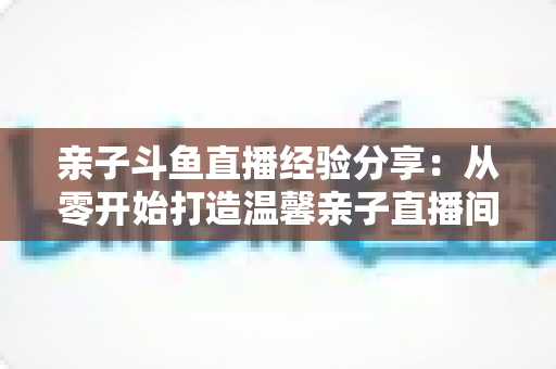 亲子斗鱼直播经验分享：从零开始打造温馨亲子直播间的全攻略