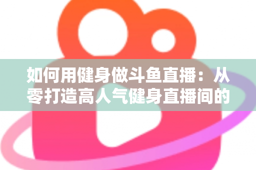 如何用健身做斗鱼直播：从零打造高人气健身直播间的完整实战指南