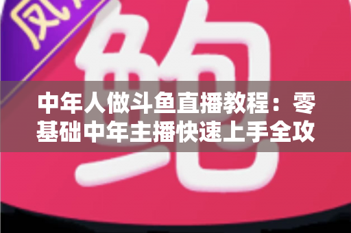 中年人做斗鱼直播教程:零基础中年主播快速上手全攻略 中年人做斗鱼直播教程:零基础中年主播快速上手全攻略