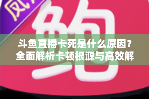斗鱼直播卡死是什么原因？全面解析卡顿根源与高效解决办法