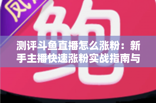 测评斗鱼直播怎么涨粉:新手主播快速涨粉实战指南与深度测评全解析 测评斗鱼直播怎么涨粉:新手主播快速涨粉实战指南与深度测评全解析