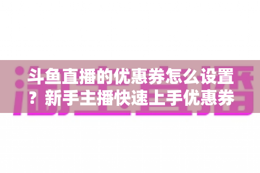 斗鱼直播的优惠券怎么设置？新手主播快速上手优惠券配置全攻略