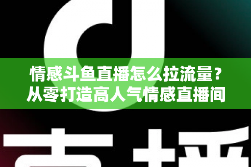 情感斗鱼直播怎么拉流量？从零打造高人气情感直播间的实战引流指南