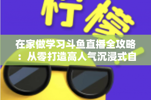 在家做学习斗鱼直播全攻略：从零打造高人气沉浸式自习室，让专注与陪伴同时在线