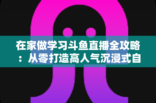 在家做学习斗鱼直播全攻略：从零打造高人气沉浸式自习室，让专注与陪伴同时在线
