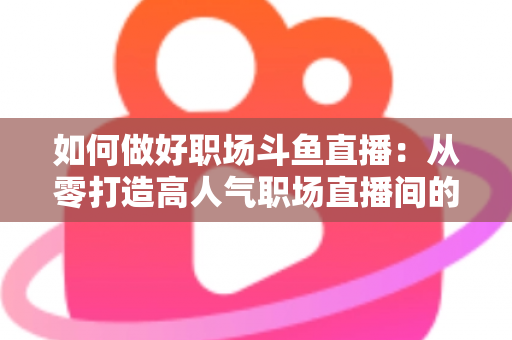 如何做好职场斗鱼直播：从零打造高人气职场直播间的实战全攻略