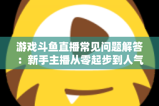 游戏斗鱼直播常见问题解答:新手主播从零起步到人气变现的实用指南 游戏斗鱼直播常见问题解答:新手主播从零起步到人气变现的实用指南