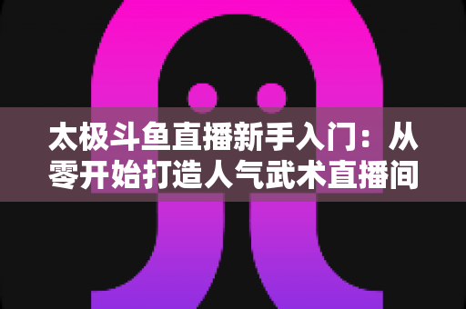 太极斗鱼直播新手入门：从零开始打造人气武术直播间全攻略