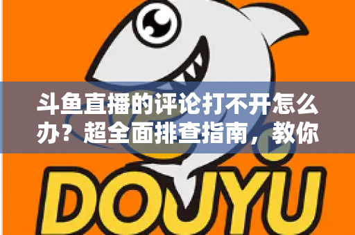 斗鱼直播的评论打不开怎么办？超全面排查指南，教你快速恢复弹幕评论功能