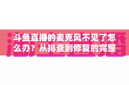 斗鱼直播的麦克风不见了怎么办？从排查到修复的完整实用指南
