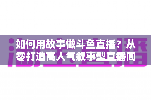 如何用故事做斗鱼直播？从零打造高人气叙事型直播间的实战指南