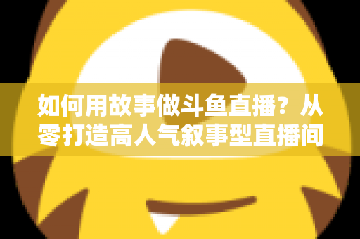 如何用故事做斗鱼直播？从零打造高人气叙事型直播间的实战指南