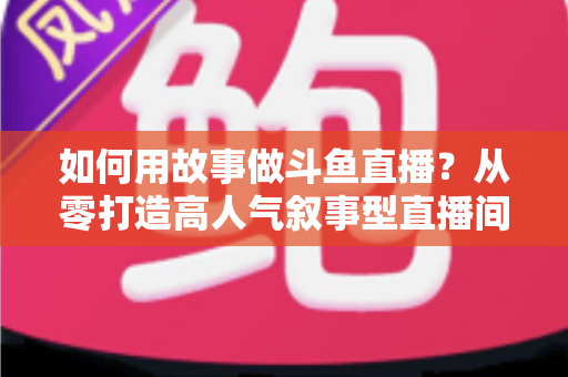 如何用故事做斗鱼直播？从零打造高人气叙事型直播间的实战指南