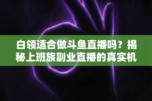 白领适合做斗鱼直播吗？揭秘上班族副业直播的真实机遇、潜在风险与入门实操全指南