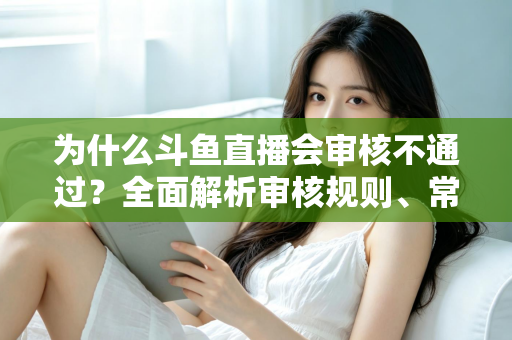 为什么斗鱼直播会审核不通过?全面解析审核规则、常见违规原因与实用避坑指南 为什么斗鱼直播会审核不通过?全面解析审核规则、常见违规原因与实用避坑指南