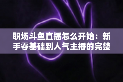 职场斗鱼直播怎么开始：新手零基础到人气主播的完整实战指南