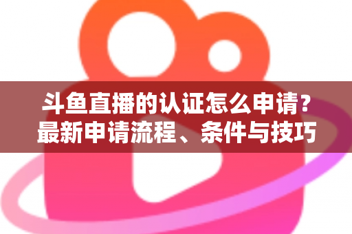 斗鱼直播的认证怎么申请？最新申请流程、条件与技巧全解析