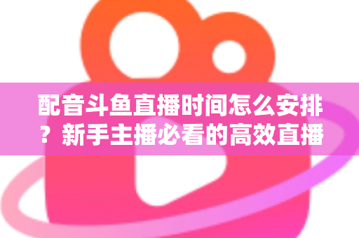 配音斗鱼直播时间怎么安排?新手主播必看的高效直播时间规划全攻略 配音斗鱼直播时间怎么安排?新手主播必看的高效直播时间规划全攻略