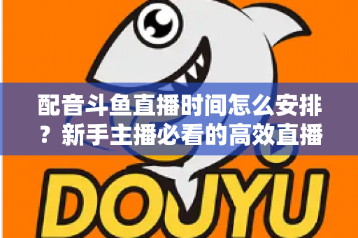 配音斗鱼直播时间怎么安排？新手主播必看的高效直播时间规划全攻略