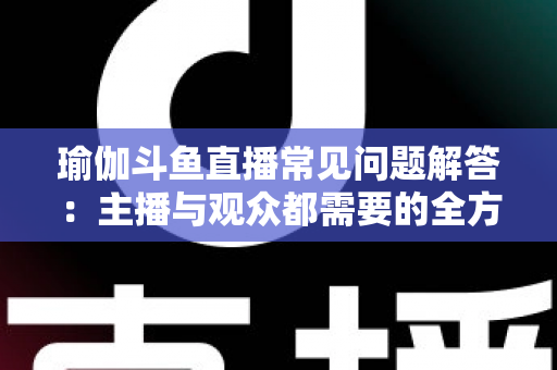 瑜伽斗鱼直播常见问题解答:主播与观众都需要的全方位实战指南 瑜伽斗鱼直播常见问题解答:主播与观众都需要的全方位实战指南